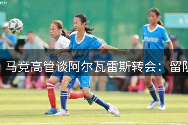 马竞高管谈阿尔瓦雷斯转会：留队优先 拒与巴萨交易